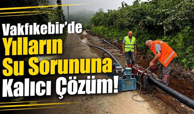 Trabzon Vakfıkebir’de Yılların Su Sorununa Kalıcı Çözüm!